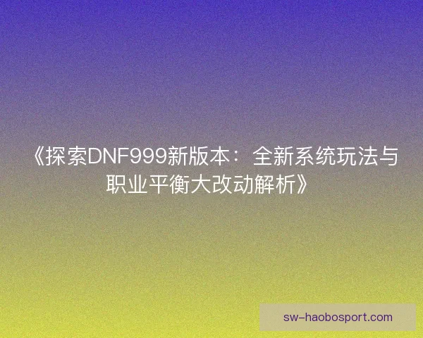 《探索DNF999新版本：全新系统玩法与职业平衡大改动解析》