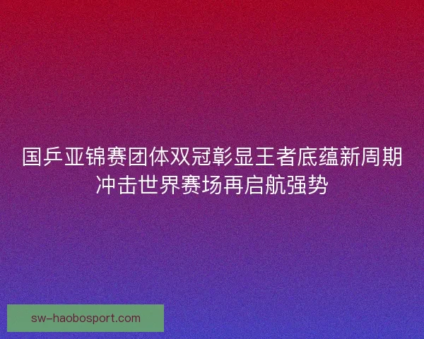 国乒亚锦赛团体双冠彰显王者底蕴新周期冲击世界赛场再启航强势 国乒亚锦赛团体双冠彰显王者底蕴新周期冲击世界赛场再启航强势