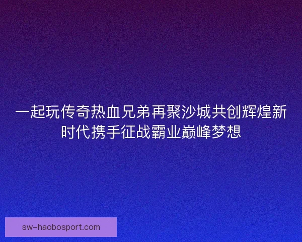 一起玩传奇热血兄弟再聚沙城共创辉煌新时代携手征战霸业巅峰梦想