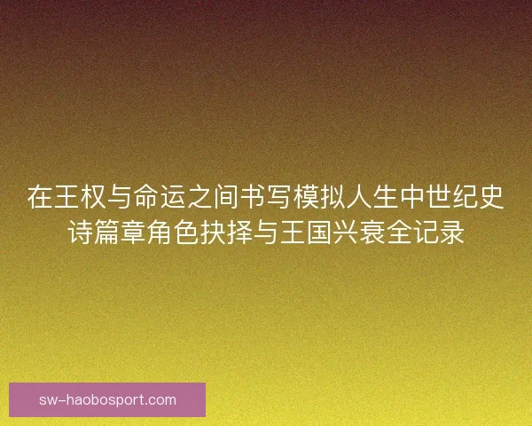 在王权与命运之间书写模拟人生中世纪史诗篇章角色抉择与王国兴衰全记录