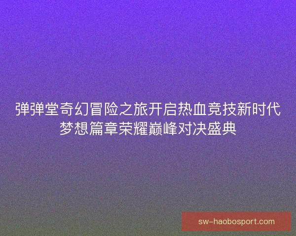 弹弹堂奇幻冒险之旅开启热血竞技新时代梦想篇章荣耀巅峰对决盛典