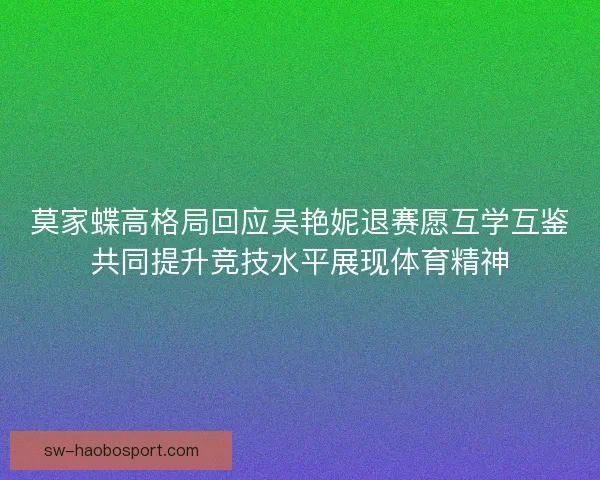 莫家蝶高格局回应吴艳妮退赛愿互学互鉴共同提升竞技水平展现体育精神