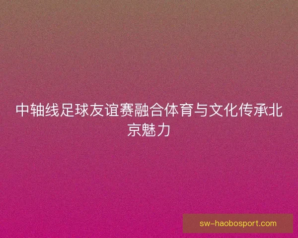 中轴线足球友谊赛融合体育与文化传承北京魅力
