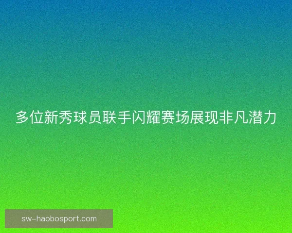 多位新秀球员联手闪耀赛场展现非凡潜力