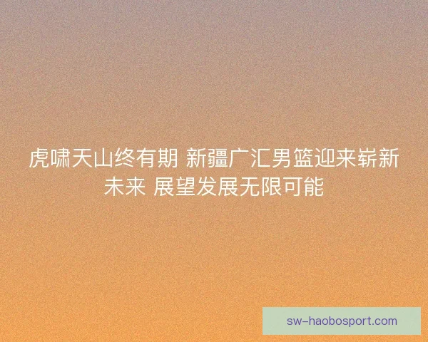 虎啸天山终有期 新疆广汇男篮迎来崭新未来 展望发展无限可能