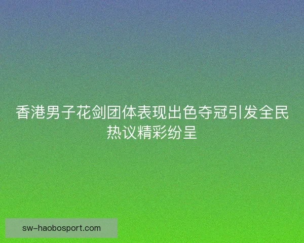 香港男子花剑团体表现出色夺冠引发全民热议精彩纷呈