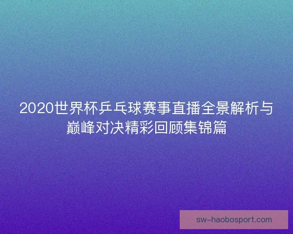 2020世界杯乒乓球赛事直播全景解析与巅峰对决精彩回顾集锦篇