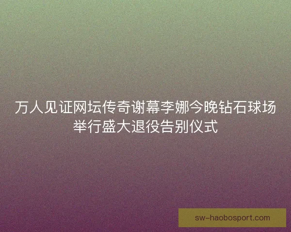 万人见证网坛传奇谢幕李娜今晚钻石球场举行盛大退役告别仪式