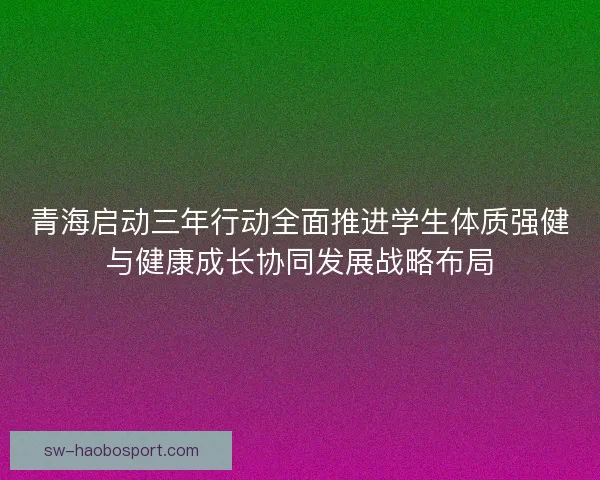 青海启动三年行动全面推进学生体质强健与健康成长协同发展战略布局 青海启动三年行动全面推进学生体质强健与健康成长协同发展战略布局