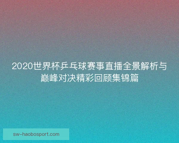2020世界杯乒乓球赛事直播全景解析与巅峰对决精彩回顾集锦篇 2020世界杯乒乓球赛事直播全景解析与巅峰对决精彩回顾集锦篇