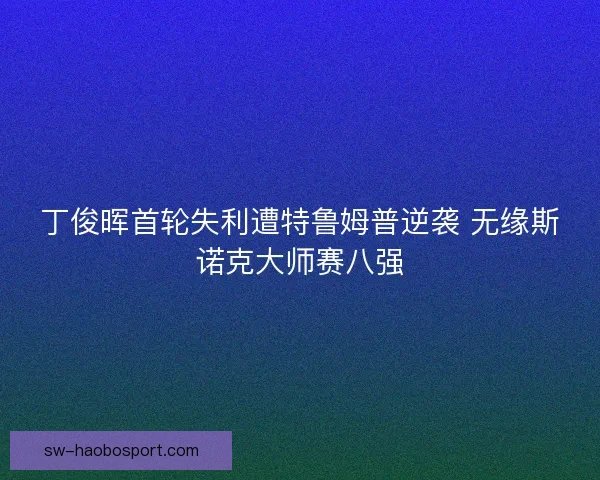 丁俊晖首轮失利遭特鲁姆普逆袭 无缘斯诺克大师赛八强 丁俊晖首轮失利遭特鲁姆普逆袭 无缘斯诺克大师赛八强