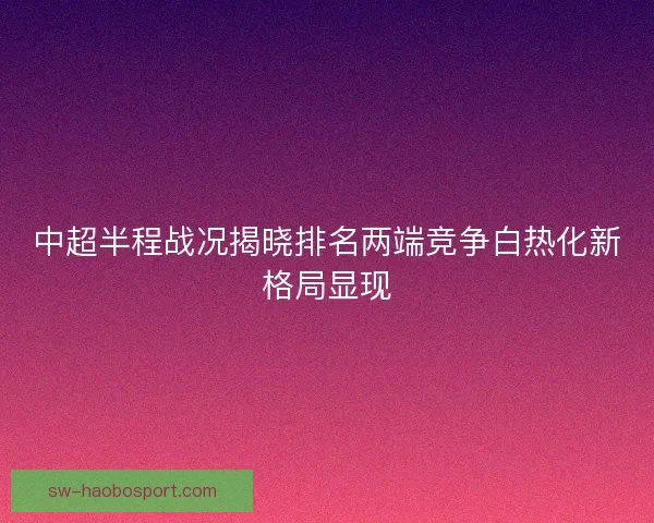 中超半程战况揭晓排名两端竞争白热化新格局显现