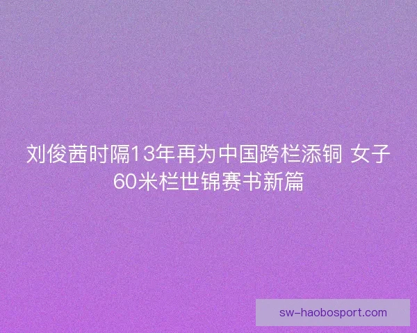 刘俊茜时隔13年再为中国跨栏添铜 女子60米栏世锦赛书新篇 刘俊茜时隔13年再为中国跨栏添铜 女子60米栏世锦赛书新篇
