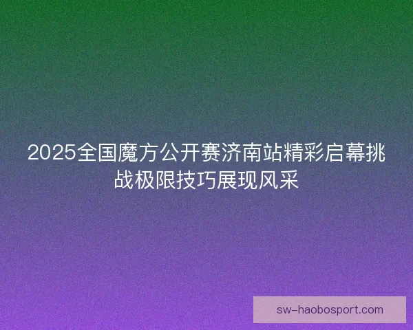 2025全国魔方公开赛济南站精彩启幕挑战极限技巧展现风采 2025全国魔方公开赛济南站精彩启幕挑战极限技巧展现风采